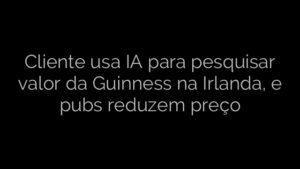 ​Cliente usa IA para pesquisar valor da Guinness na Irlanda, e pubs reduzem preço 